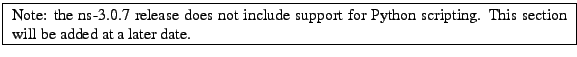 \framebox{
\begin{minipage}{\textwidth}
Note: the ns-3.0.7 release does not in...
...r Python scripting. This section will be added at a later date.
\end{minipage}}