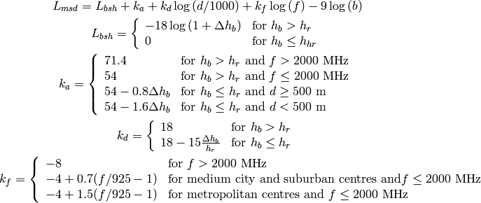 L_{msd} = L_{bsh} + k_{a} + k_{d}\log{(d/1000)} + k_{f}\log{(f)} - 9\log{(b)}

L_{bsh} = \left\{ \begin{array}{ll} -18\log{(1+\Delta h_{b})} & \mbox{for } h_{b} > h_{r} \\ 0 & \mbox{for } h_{b} \le h_{hr} \end{array}\right.

k_a = \left\{ \begin{array}{lll}
    71.4 & \mbox{for } h_{b} > h_{r} \mbox{ and } f>2000 \mbox{ MHz} \\
    54 & \mbox{for } h_{b} > h_{r} \mbox{ and } f\le2000 \mbox{ MHz} \\
    54-0.8\Delta h_b & \mbox{for } h_{b} \le h_{r} \mbox{ and } d \ge 500 \mbox{ m} \\
    54-1.6\Delta h_b & \mbox{for } h_{b} \le h_{r} \mbox{ and } d < 500 \mbox{ m} \\
    \end{array} \right.

k_d = \left\{ \begin{array}{ll}
      18 & \mbox{for } h_{b} > h_{r} \\
      18 -15\frac{\Delta h_b}{h_r} & \mbox{for } h_{b} \le h_{r}
      \end{array} \right.

k_f = \left\{ \begin{array}{ll}
      -8 & \mbox{for } f>2000 \mbox{ MHz} \\
      -4 + 0.7(f/925 -1) & \mbox{for medium city and suburban centres and} f\le2000 \mbox{ MHz} \\
      -4 + 1.5(f/925 -1) & \mbox{for metropolitan centres and } f\le2000 \mbox{ MHz}
      \end{array}\right.