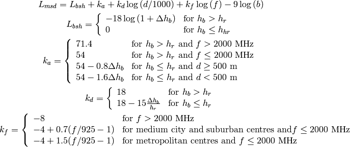 L_{msd} = L_{bsh} + k_{a} + k_{d}\log{(d/1000)} + k_{f}\log{(f)} - 9\log{(b)}

L_{bsh} = \left\{ \begin{array}{ll} -18\log{(1+\Delta h_{b})} & \mbox{for } h_{b} > h_{r} \\ 0 & \mbox{for } h_{b} \le h_{hr} \end{array}\right.

k_a = \left\{ \begin{array}{lll}
    71.4 & \mbox{for } h_{b} > h_{r} \mbox{ and } f>2000 \mbox{ MHz} \\
    54 & \mbox{for } h_{b} > h_{r} \mbox{ and } f\le2000 \mbox{ MHz} \\
    54-0.8\Delta h_b & \mbox{for } h_{b} \le h_{r} \mbox{ and } d \ge 500 \mbox{ m} \\
    54-1.6\Delta h_b & \mbox{for } h_{b} \le h_{r} \mbox{ and } d < 500 \mbox{ m} \\
    \end{array} \right.

k_d = \left\{ \begin{array}{ll}
      18 & \mbox{for } h_{b} > h_{r} \\
      18 -15\frac{\Delta h_b}{h_r} & \mbox{for } h_{b} \le h_{r}
      \end{array} \right.

k_f = \left\{ \begin{array}{ll}
      -8 & \mbox{for } f>2000 \mbox{ MHz} \\
      -4 + 0.7(f/925 -1) & \mbox{for medium city and suburban centres and} f\le2000 \mbox{ MHz} \\
      -4 + 1.5(f/925 -1) & \mbox{for metropolitan centres and } f\le2000 \mbox{ MHz}
      \end{array}\right.