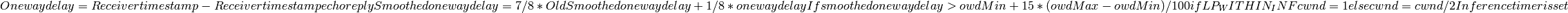 One way delay = Receiver timestamp - Receiver timestamp echo reply
Smoothed one way delay = 7/8 * Old Smoothed one way delay + 1/8 * one way delay
If smoothed one way delay > owdMin + 15 * (owdMax - owdMin) / 100
  if LP_WITHIN_INF
    cwnd = 1
  else
    cwnd = cwnd / 2
  Inference timer is set