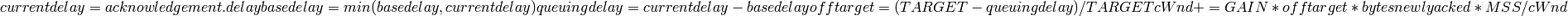 currentdelay = acknowledgement.delay
basedelay = min (basedelay, currentdelay)
queuingdelay = currentdelay - basedelay
offtarget = (TARGET - queuingdelay) / TARGET
cWnd += GAIN * offtarget * bytesnewlyacked * MSS / cWnd