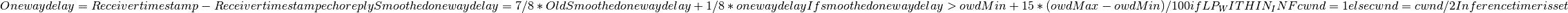 One way delay = Receiver timestamp - Receiver timestamp echo reply
Smoothed one way delay = 7/8 * Old Smoothed one way delay + 1/8 * one way delay
If smoothed one way delay > owdMin + 15 * (owdMax - owdMin) / 100
  if LP_WITHIN_INF
    cwnd = 1
  else
    cwnd = cwnd / 2
  Inference timer is set