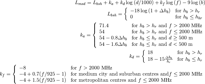 L_{msd} = L_{bsh} + k_{a} + k_{d}\log{(d/1000)} + k_{f}\log{(f)} - 9\log{(b)}

L_{bsh} = \left\{ \begin{array}{ll} -18\log{(1+\Delta h_{b})} & \mbox{for } h_{b} > h_{r} \\ 0 & \mbox{for } h_{b} \le h_{hr} \end{array}\right.

k_a = \left\{ \begin{array}{lll}
    71.4 & \mbox{for } h_{b} > h_{r} \mbox{ and } f>2000 \mbox{ MHz} \\
    54 & \mbox{for } h_{b} > h_{r} \mbox{ and } f\le2000 \mbox{ MHz} \\
    54-0.8\Delta h_b & \mbox{for } h_{b} \le h_{r} \mbox{ and } d \ge 500 \mbox{ m} \\
    54-1.6\Delta h_b & \mbox{for } h_{b} \le h_{r} \mbox{ and } d < 500 \mbox{ m} \\
    \end{array} \right.

k_d = \left\{ \begin{array}{ll}
      18 & \mbox{for } h_{b} > h_{r} \\
      18 -15\frac{\Delta h_b}{h_r} & \mbox{for } h_{b} \le h_{r}
      \end{array} \right.

k_f = \left\{ \begin{array}{ll}
      -8 & \mbox{for } f>2000 \mbox{ MHz} \\
      -4 + 0.7(f/925 -1) & \mbox{for medium city and suburban centres and} f\le2000 \mbox{ MHz} \\
      -4 + 1.5(f/925 -1) & \mbox{for metropolitan centres and } f\le2000 \mbox{ MHz}
      \end{array}\right.