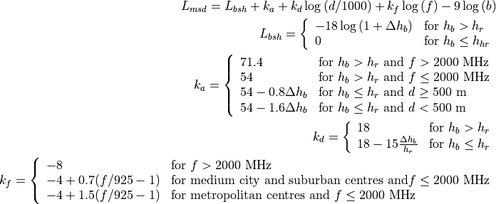 L_{msd} = L_{bsh} + k_{a} + k_{d}\log{(d/1000)} + k_{f}\log{(f)} - 9\log{(b)}

L_{bsh} = \left\{ \begin{array}{ll} -18\log{(1+\Delta h_{b})} & \mbox{for } h_{b} > h_{r} \\ 0 & \mbox{for } h_{b} \le h_{hr} \end{array}\right.

k_a = \left\{ \begin{array}{lll}
    71.4 & \mbox{for } h_{b} > h_{r} \mbox{ and } f>2000 \mbox{ MHz} \\
    54 & \mbox{for } h_{b} > h_{r} \mbox{ and } f\le2000 \mbox{ MHz} \\
    54-0.8\Delta h_b & \mbox{for } h_{b} \le h_{r} \mbox{ and } d \ge 500 \mbox{ m} \\
    54-1.6\Delta h_b & \mbox{for } h_{b} \le h_{r} \mbox{ and } d < 500 \mbox{ m} \\
    \end{array} \right.

k_d = \left\{ \begin{array}{ll}
      18 & \mbox{for } h_{b} > h_{r} \\
      18 -15\frac{\Delta h_b}{h_r} & \mbox{for } h_{b} \le h_{r}
      \end{array} \right.

k_f = \left\{ \begin{array}{ll}
      -8 & \mbox{for } f>2000 \mbox{ MHz} \\
      -4 + 0.7(f/925 -1) & \mbox{for medium city and suburban centres and} f\le2000 \mbox{ MHz} \\
      -4 + 1.5(f/925 -1) & \mbox{for metropolitan centres and } f\le2000 \mbox{ MHz}
      \end{array}\right.
