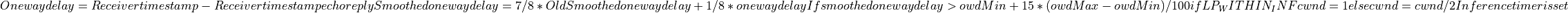 One way delay = Receiver timestamp - Receiver timestamp echo reply
Smoothed one way delay = 7/8 * Old Smoothed one way delay + 1/8 * one way delay
If smoothed one way delay > owdMin + 15 * (owdMax - owdMin) / 100
  if LP_WITHIN_INF
    cwnd = 1
  else
    cwnd = cwnd / 2
  Inference timer is set