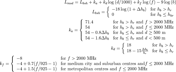 L_{msd} = L_{bsh} + k_{a} + k_{d}\log{(d/1000)} + k_{f}\log{(f)} - 9\log{(b)}
L_{bsh} = \left\{ \begin{array}{ll} -18\log{(1+\Delta h_{b})} & \mbox{for } h_{b} > h_{r} \\ 0 & \mbox{for } h_{b} \le h_{hr} \end{array}\right.
k_a = \left\{ \begin{array}{lll}
71.4 & \mbox{for } h_{b} > h_{r} \mbox{ and } f>2000 \mbox{ MHz} \\
54 & \mbox{for } h_{b} > h_{r} \mbox{ and } f\le2000 \mbox{ MHz} \\
54-0.8\Delta h_b & \mbox{for } h_{b} \le h_{r} \mbox{ and } d \ge 500 \mbox{ m} \\
54-1.6\Delta h_b & \mbox{for } h_{b} \le h_{r} \mbox{ and } d < 500 \mbox{ m} \\
\end{array} \right.
k_d = \left\{ \begin{array}{ll}
18 & \mbox{for } h_{b} > h_{r} \\
18 -15\frac{\Delta h_b}{h_r} & \mbox{for } h_{b} \le h_{r}
\end{array} \right.
k_f = \left\{ \begin{array}{ll}
-8 & \mbox{for } f>2000 \mbox{ MHz} \\
-4 + 0.7(f/925 -1) & \mbox{for medium city and suburban centres and} f\le2000 \mbox{ MHz} \\
-4 + 1.5(f/925 -1) & \mbox{for metropolitan centres and } f\le2000 \mbox{ MHz}
\end{array}\right.
