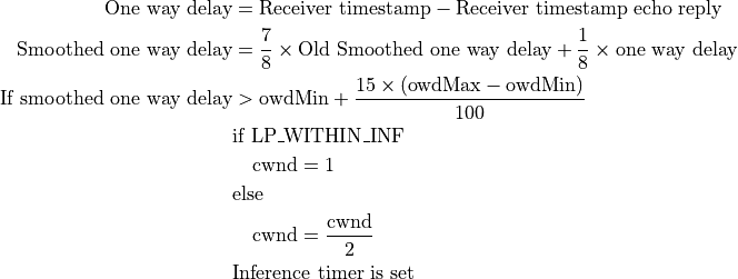 \text{One way delay} &= \text{Receiver timestamp} - \text{Receiver timestamp echo reply} \\
\text{Smoothed one way delay} &= \frac{7}{8} \times \text{Old Smoothed one way delay} + \frac{1}{8} \times \text{one way delay} \\
\text{If smoothed one way delay} &> \text{owdMin} + \frac{15 \times (\text{owdMax} - \text{owdMin})}{100} \\
&\text{if LP\_WITHIN\_INF} \\
&\quad \text{cwnd} = 1 \\
&\text{else} \\
&\quad \text{cwnd} = \frac{\text{cwnd}}{2} \\
&\text{Inference timer is set}